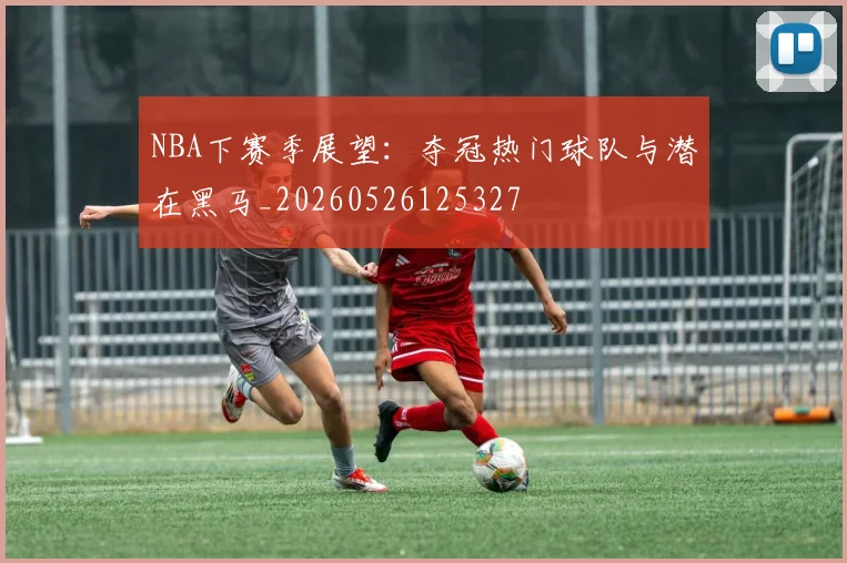 NBA下赛季展望：夺冠热门球队与潜在黑马_20260526125327