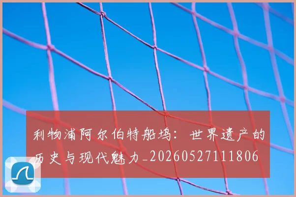 利物浦阿尔伯特船坞：世界遗产的历史与现代魅力_20260527111806