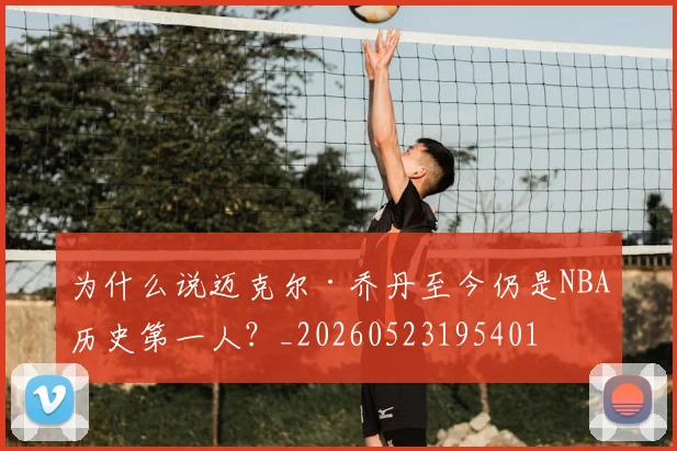 为什么说迈克尔·乔丹至今仍是NBA历史第一人?_20260523195401