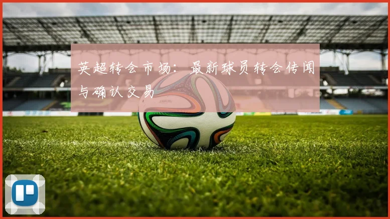 英超转会市场：最新球员转会传闻与确认交易