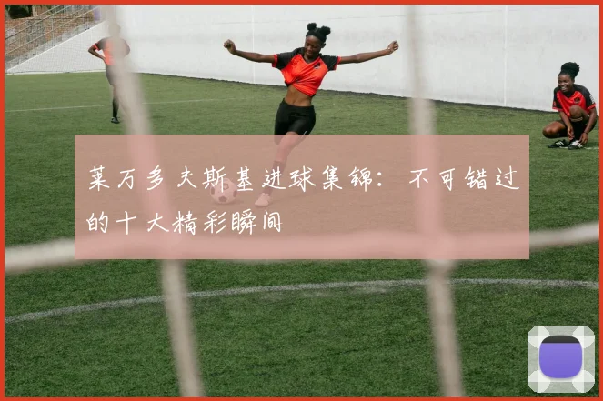 莱万多夫斯基进球集锦：不可错过的十大精彩瞬间