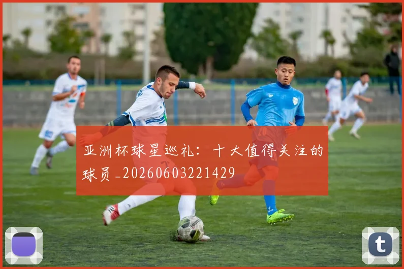 亚洲杯球星巡礼：十大值得关注的球员_20260603221429