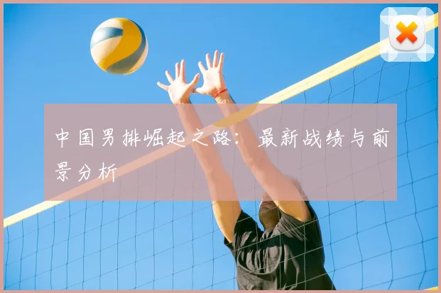 中国男排崛起之路：最新战绩与前景分析