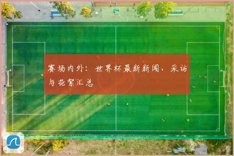 赛场内外:世界杯最新新闻、采访与花絮汇总