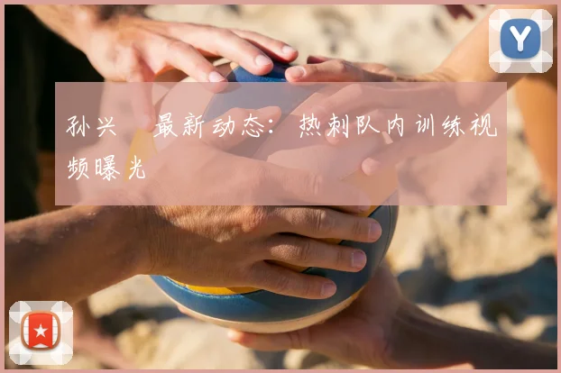孙兴慜最新动态:热刺队内训练视频曝光
