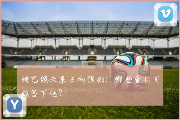 姆巴佩未来去向预测：哪些豪门可能签下他？