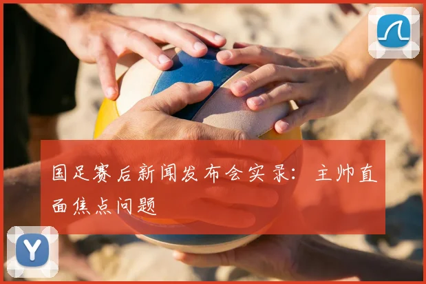 国足赛后新闻发布会实录：主帅直面焦点问题