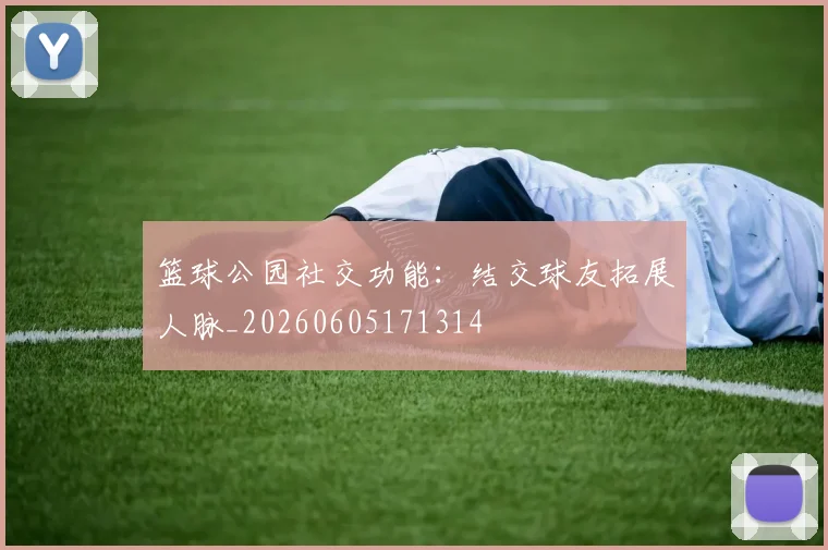 篮球公园社交功能：结交球友拓展人脉_20260605171314