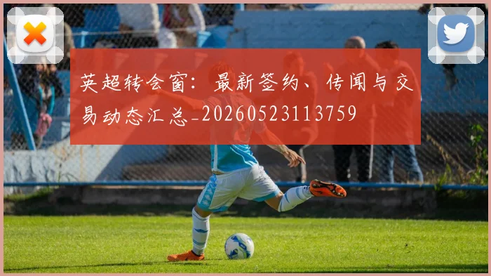 英超转会窗：最新签约、传闻与交易动态汇总_20260523113759