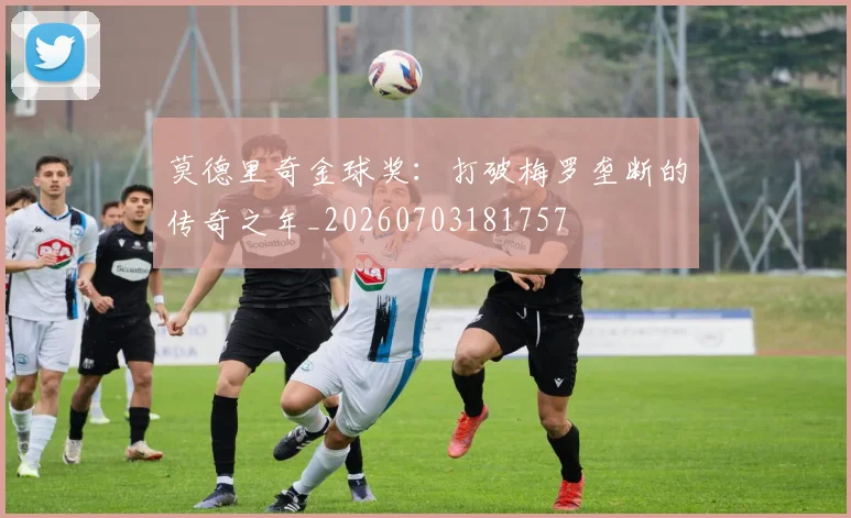 莫德里奇金球奖：打破梅罗垄断的传奇之年_20260703181757