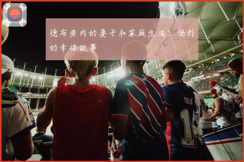 德布劳内的妻子和家庭生活：场外的幸福故事