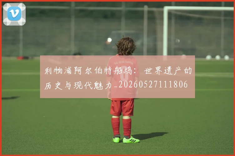 利物浦阿尔伯特船坞：世界遗产的历史与现代魅力_20260527111806